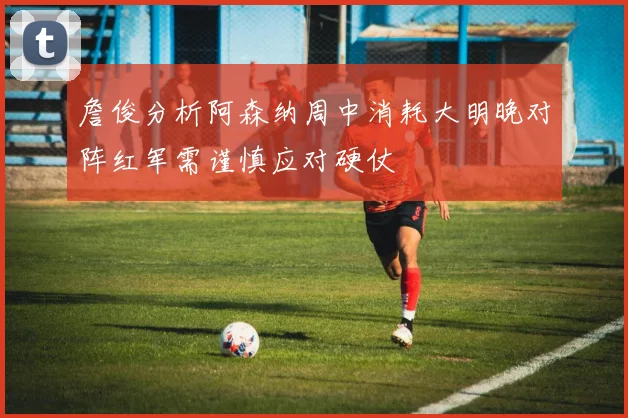 詹俊分析阿森纳周中消耗大明晚对阵红军需谨慎应对硬仗