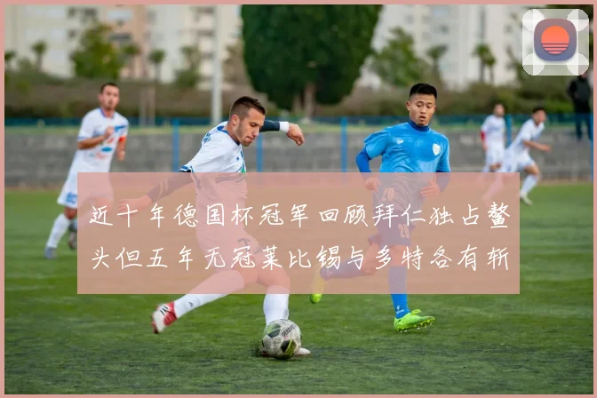 近十年德国杯冠军回顾拜仁独占鳌头但五年无冠莱比锡与多特各有斩获