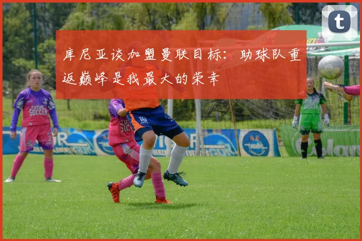 库尼亚谈加盟曼联目标：助球队重返巅峰是我最大的荣幸