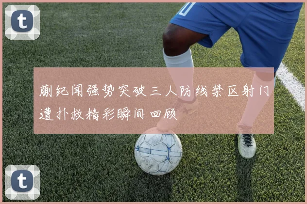 蒯纪闻强势突破三人防线禁区射门遭扑救精彩瞬间回顾