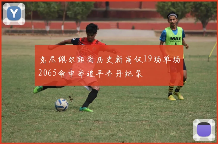克尼佩尔距离历史新高仅19场单场2065命中率追平乔丹纪录