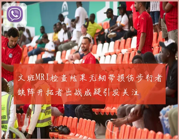 文班MRI检查结果无韧带损伤步行者缺阵开拓者出战成疑引发关注