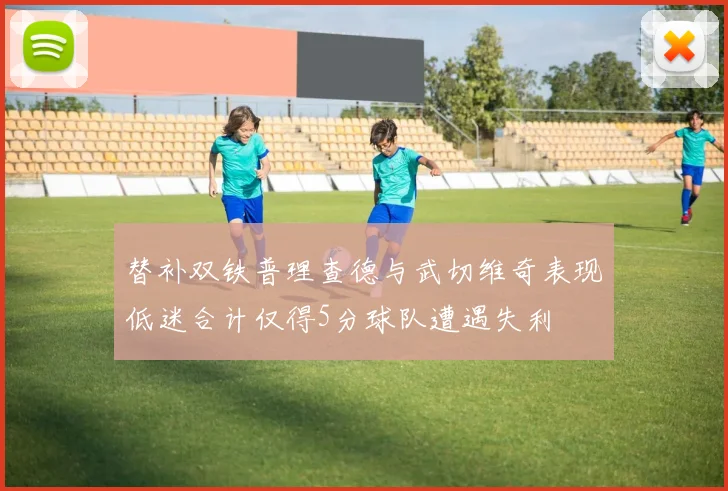替补双铁普理查德与武切维奇表现低迷合计仅得5分球队遭遇失利
