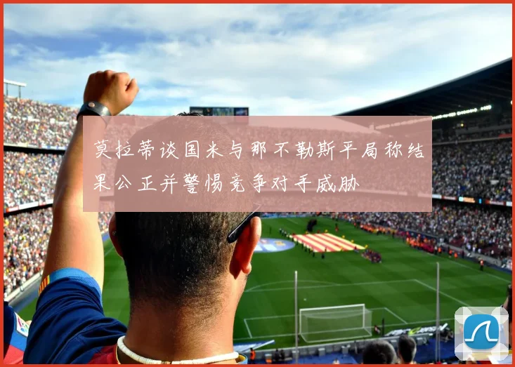 莫拉蒂谈国米与那不勒斯平局称结果公正并警惕竞争对手威胁