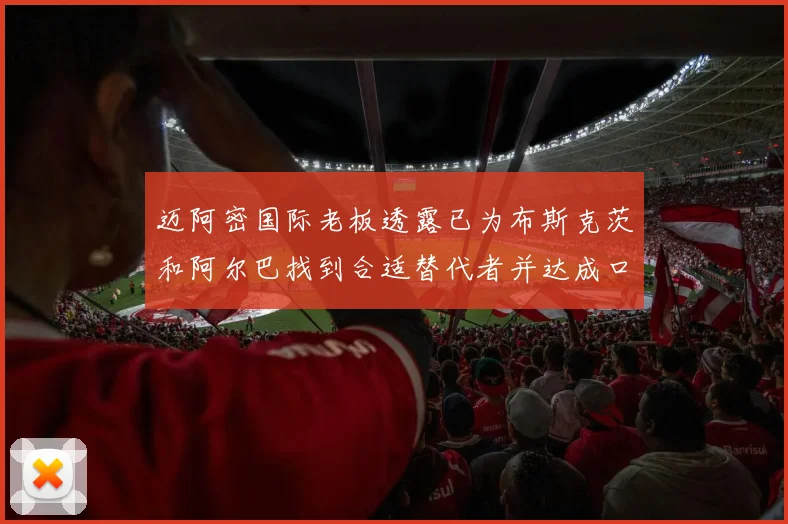 迈阿密国际老板透露已为布斯克茨和阿尔巴找到合适替代者并达成口头协议