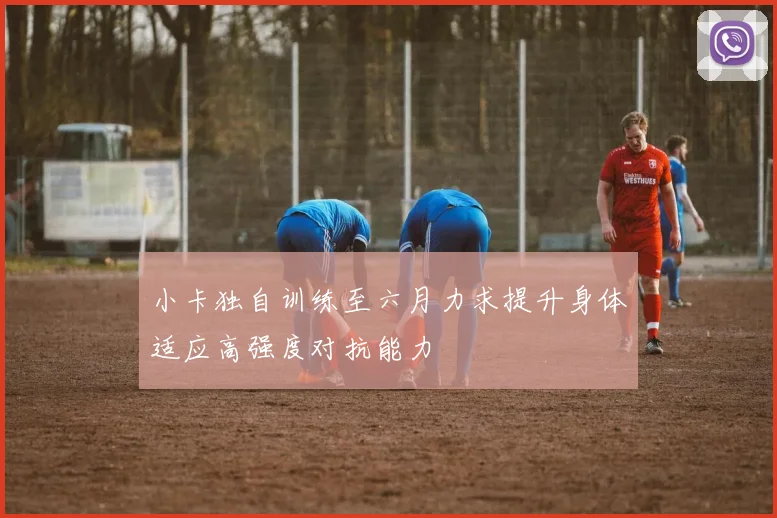 小卡独自训练至六月力求提升身体适应高强度对抗能力